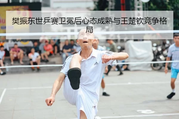 樊振东世乒赛卫冕后心态成熟与王楚钦竞争格局